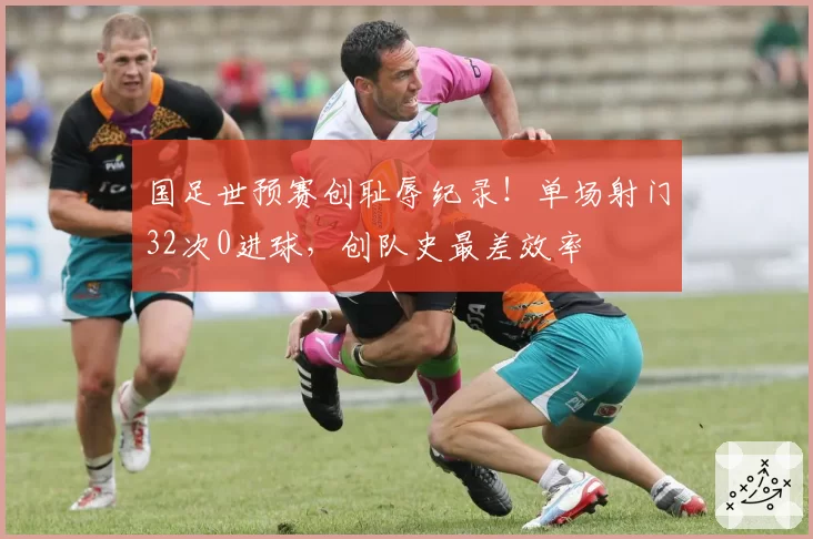 国足世预赛创耻辱纪录！单场射门32次0进球，创队史最差效率