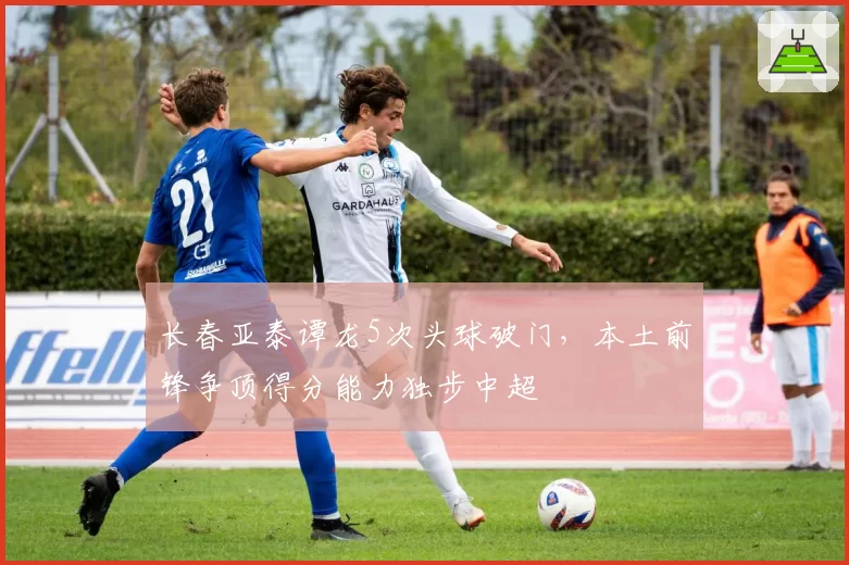 长春亚泰谭龙5次头球破门,本土前锋争顶得分能力独步中超