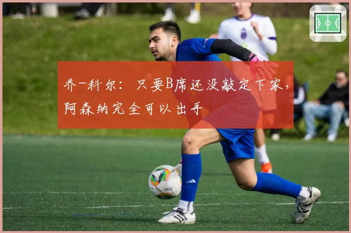 乔-科尔：只要B席还没敲定下家，阿森纳完全可以出手