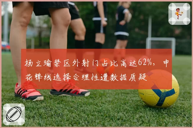 杨立瑜禁区外射门占比高达62%,申花锋线选择合理性遭数据质疑