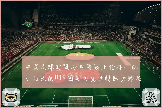 中国足球时隔七年再战土伦杯，以小打大的U19国足力克沙特队为师兄复仇