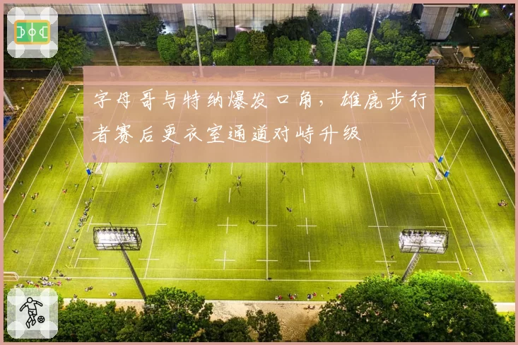 字母哥与特纳爆发口角，雄鹿步行者赛后更衣室通道对峙升级