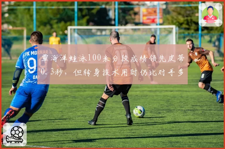 覃海洋蛙泳100米分段成绩领先皮蒂0.3秒,但转身技术用时仍比对手多0.1秒