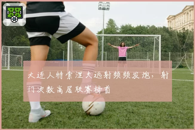 大连人特索涅夫远射频频发炮,射门次数高居联赛榜首