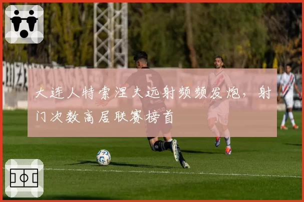 大连人特索涅夫远射频频发炮,射门次数高居联赛榜首