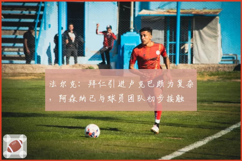 法尔克:拜仁引进卢克巴颇为复杂,阿森纳已与球员团队初步接触