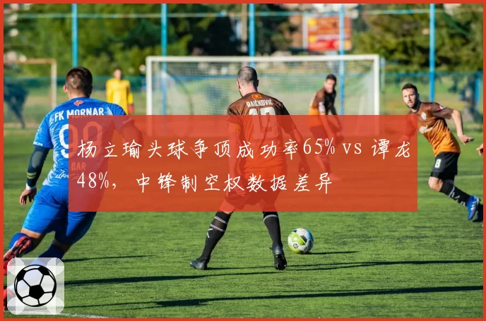 杨立瑜头球争顶成功率65% vs 谭龙48%，中锋制空权数据差异