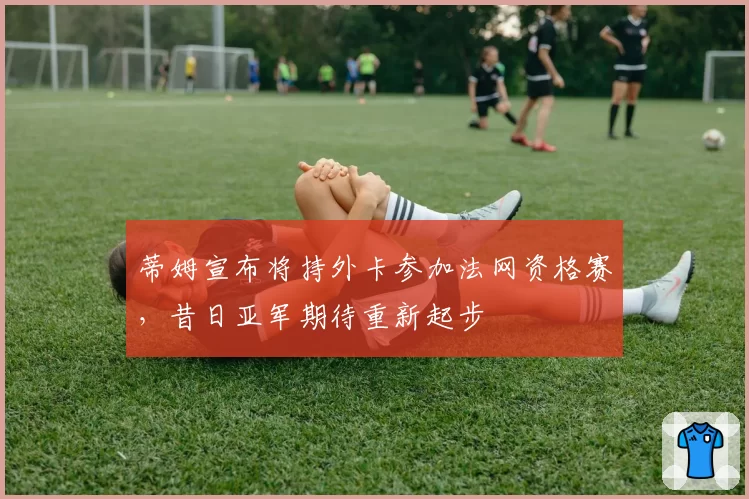 蒂姆宣布将持外卡参加法网资格赛，昔日亚军期待重新起步