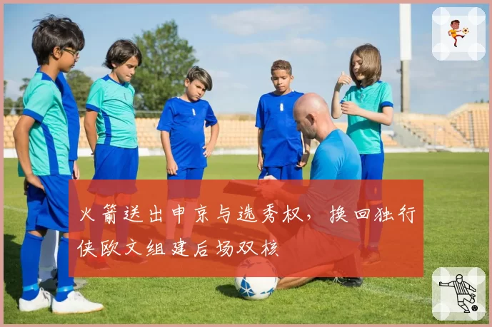 火箭送出申京与选秀权,换回独行侠欧文组建后场双核