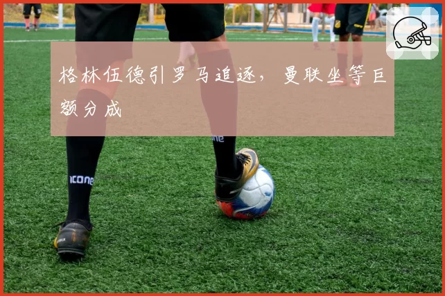 格林伍德引罗马追逐，曼联坐等巨额分成