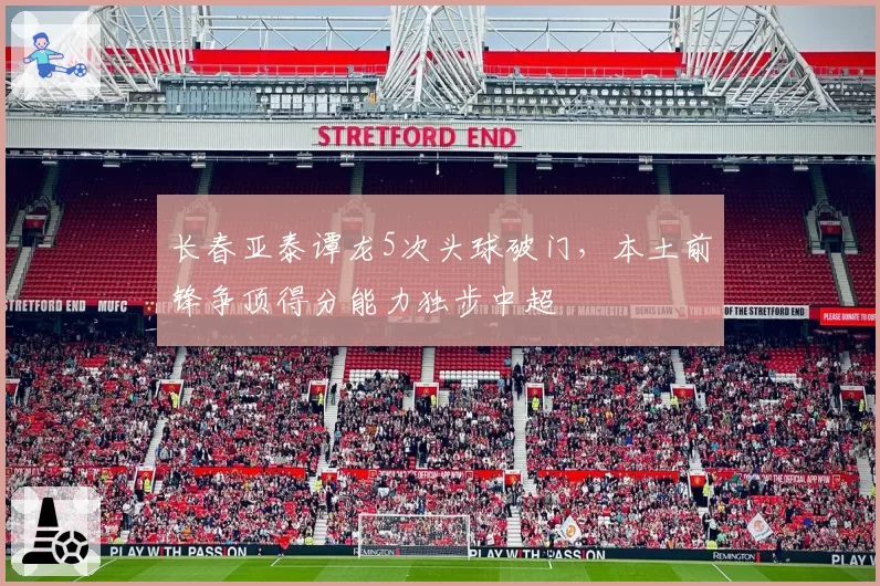 长春亚泰谭龙5次头球破门,本土前锋争顶得分能力独步中超