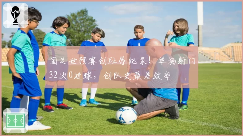 国足世预赛创耻辱纪录！单场射门32次0进球，创队史最差效率