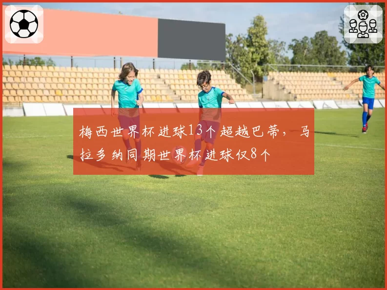 梅西世界杯进球13个超越巴蒂，马拉多纳同期世界杯进球仅8个