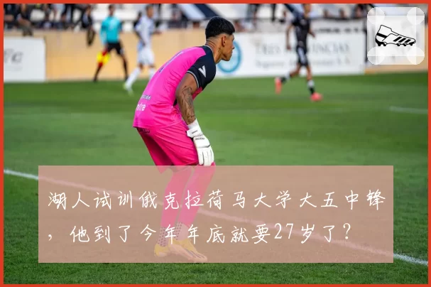 湖人试训俄克拉荷马大学大五中锋,他到了今年年底就要27岁了?
