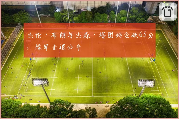 杰伦·布朗与杰森·塔图姆合砍65分，绿军击退公牛