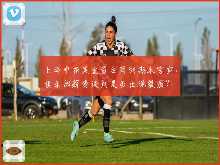上海申花吴金贵合同到期未官宣,俱乐部薪资谈判是否出现裂痕?