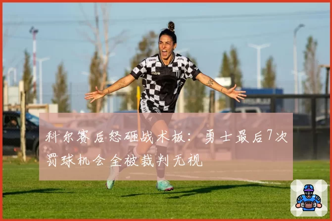 科尔赛后怒砸战术板：勇士最后7次罚球机会全被裁判无视