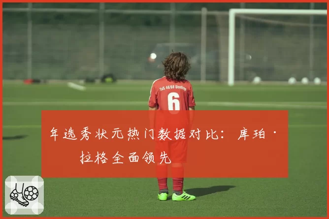 年选秀状元热门数据对比：库珀·弗拉格全面领先
