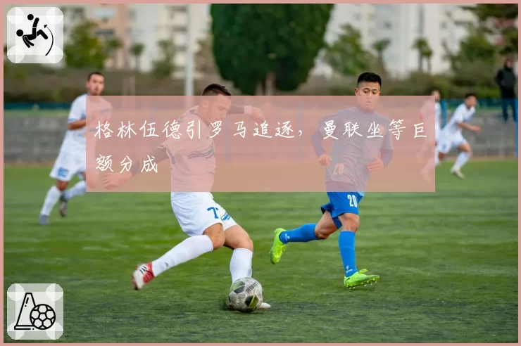 格林伍德引罗马追逐，曼联坐等巨额分成