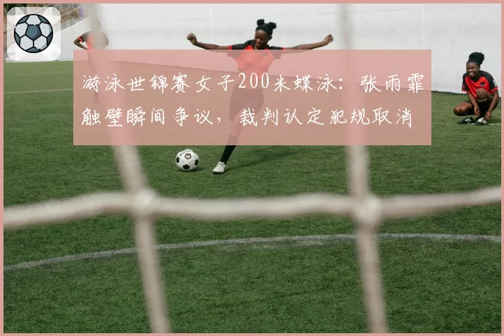 游泳世锦赛女子200米蝶泳：张雨霏触壁瞬间争议，裁判认定犯规取消成绩