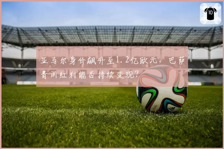亚马尔身价飙升至1.2亿欧元，巴萨青训红利能否持续变现？