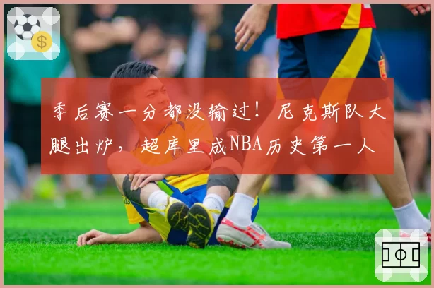 季后赛一分都没输过！尼克斯队大腿出炉，超库里成NBA历史第一人