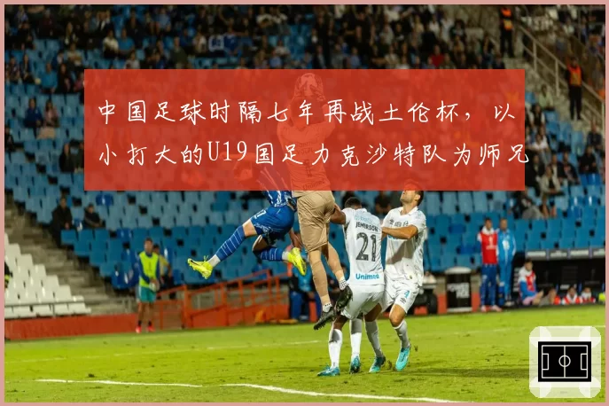 中国足球时隔七年再战土伦杯，以小打大的U19国足力克沙特队为师兄复仇