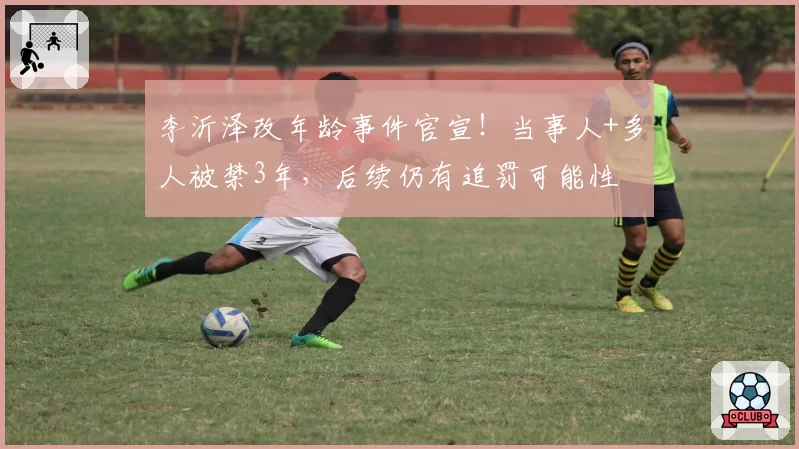 李沂泽改年龄事件官宣！当事人+多人被禁3年，后续仍有追罚可能性