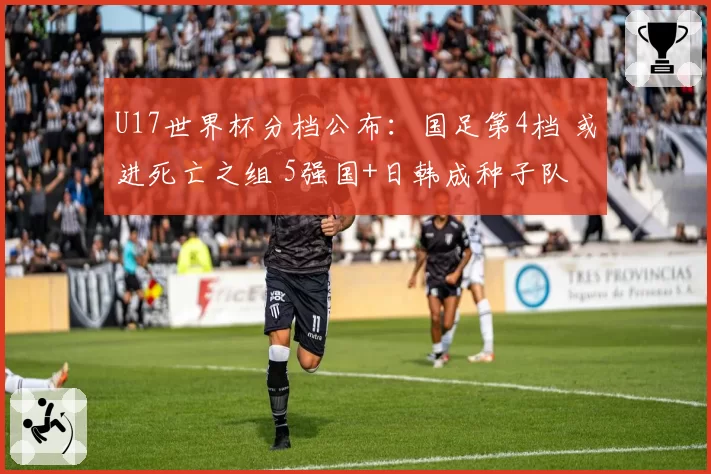 U17世界杯分档公布：国足第4档 或进死亡之组 5强国+日韩成种子队