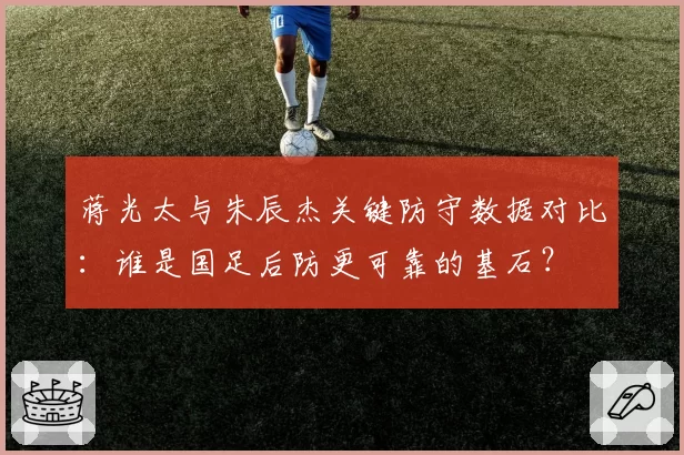 蒋光太与朱辰杰关键防守数据对比：谁是国足后防更可靠的基石？