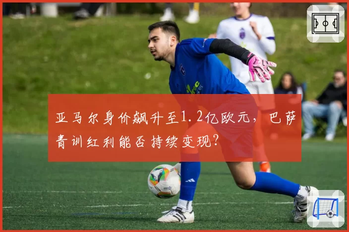 亚马尔身价飙升至1.2亿欧元，巴萨青训红利能否持续变现？