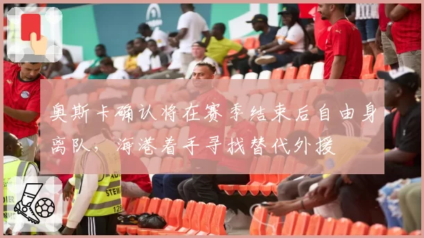 奥斯卡确认将在赛季结束后自由身离队,海港着手寻找替代外援
