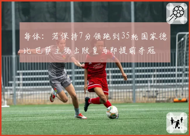 每体：若保持7分领跑到35轮国家德比 巴萨主场击败皇马即提前夺冠