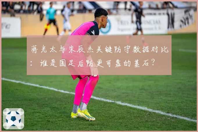 蒋光太与朱辰杰关键防守数据对比：谁是国足后防更可靠的基石？