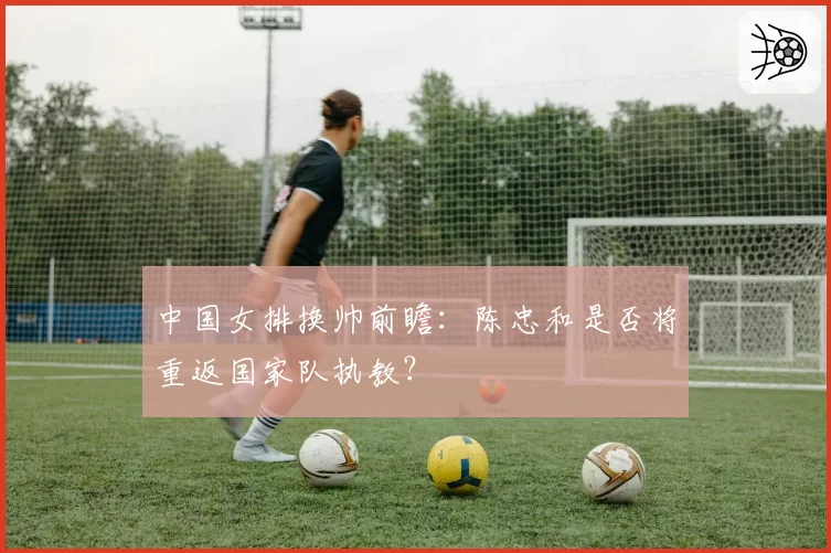 中国女排换帅前瞻：陈忠和是否将重返国家队执教？