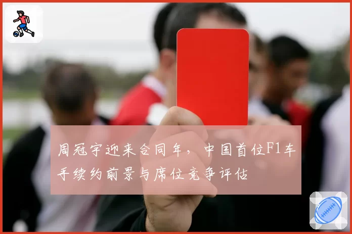 周冠宇迎来合同年,中国首位F1车手续约前景与席位竞争评估