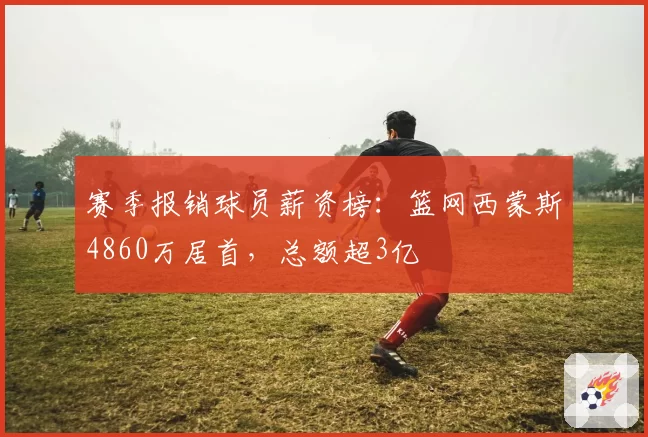 赛季报销球员薪资榜：篮网西蒙斯4860万居首，总额超3亿