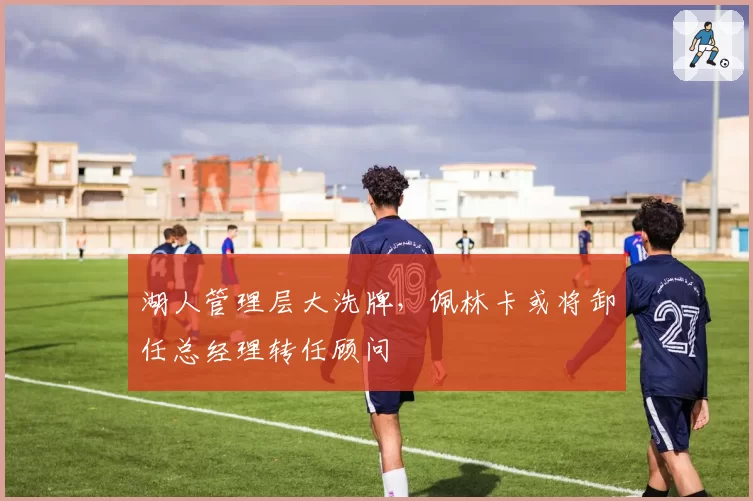 湖人管理层大洗牌，佩林卡或将卸任总经理转任顾问