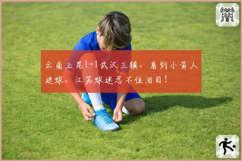 云南玉昆1-1武汉三镇，看到小黄人进球，江苏球迷忍不住泪目！