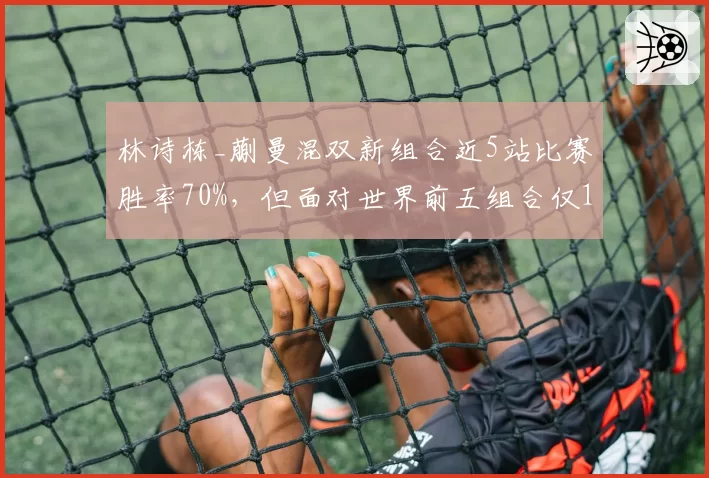 林诗栋_蒯曼混双新组合近5站比赛胜率70%,但面对世界前五组合仅1胜4负