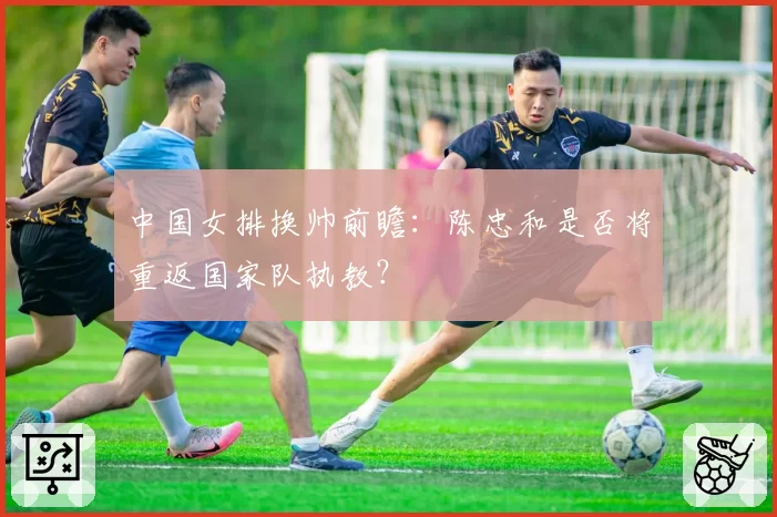 中国女排换帅前瞻：陈忠和是否将重返国家队执教？