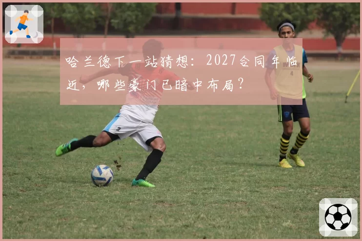 哈兰德下一站猜想:2027合同年临近,哪些豪门已暗中布局?