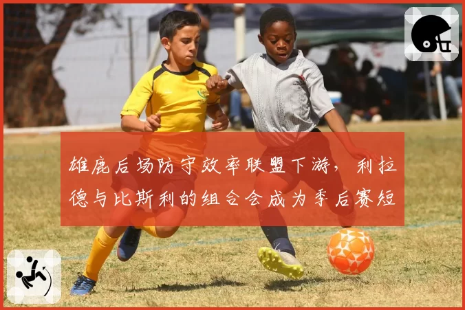 雄鹿后场防守效率联盟下游,利拉德与比斯利的组合会成为季后赛短板吗?