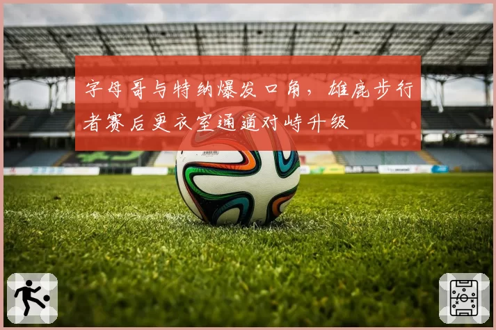 字母哥与特纳爆发口角，雄鹿步行者赛后更衣室通道对峙升级