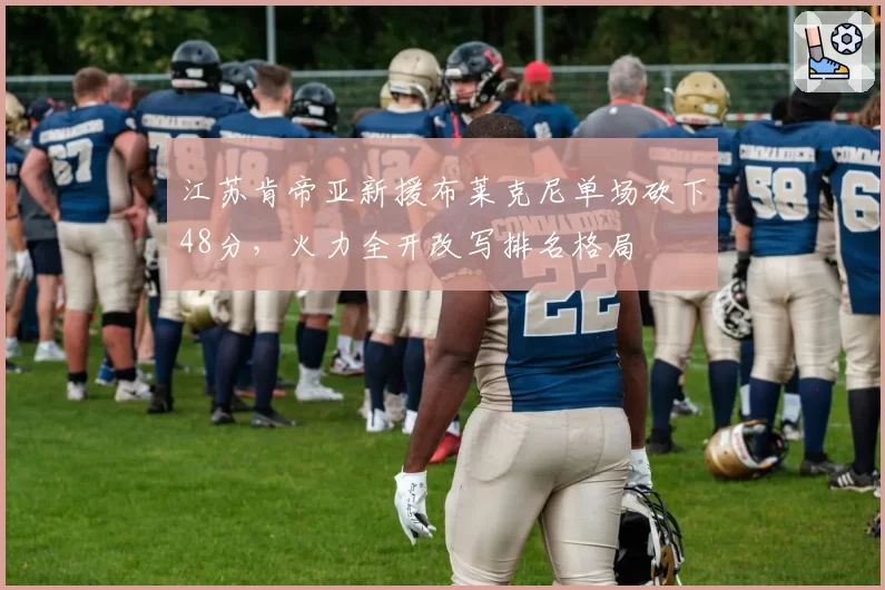 江苏肯帝亚新援布莱克尼单场砍下48分，火力全开改写排名格局
