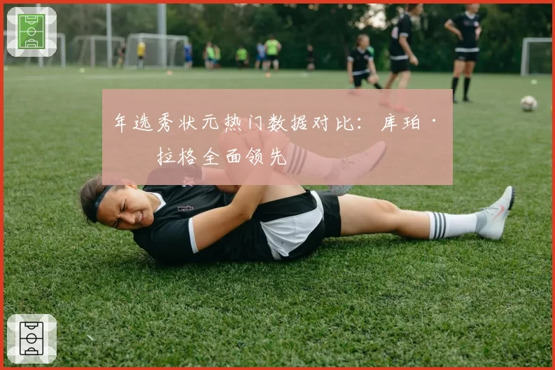 年选秀状元热门数据对比：库珀·弗拉格全面领先