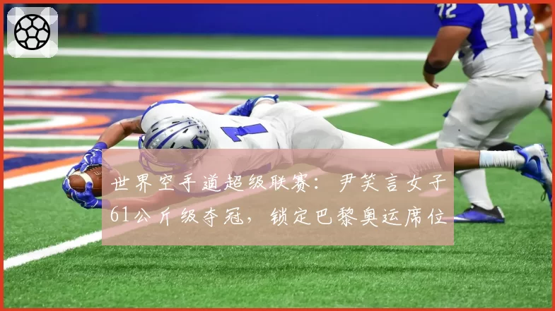 世界空手道超级联赛：尹笑言女子61公斤级夺冠，锁定巴黎奥运席位