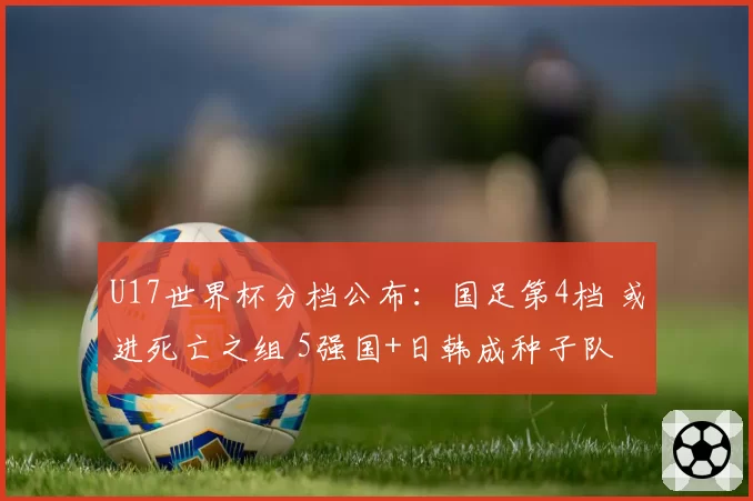 U17世界杯分档公布：国足第4档 或进死亡之组 5强国+日韩成种子队