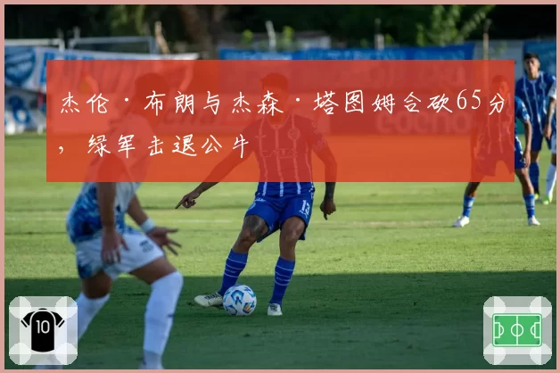 杰伦·布朗与杰森·塔图姆合砍65分,绿军击退公牛