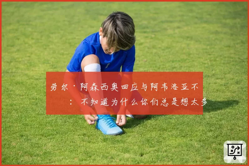 劳尔·阿森西奥回应与阿韦洛亚不和：不知道为什么你们总是想太多